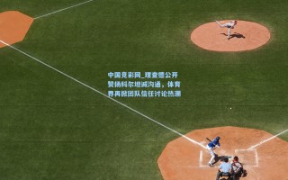 中国竞彩网_理查德公开赞扬科尔坦诚沟通，体育界再掀团队信任讨论热潮