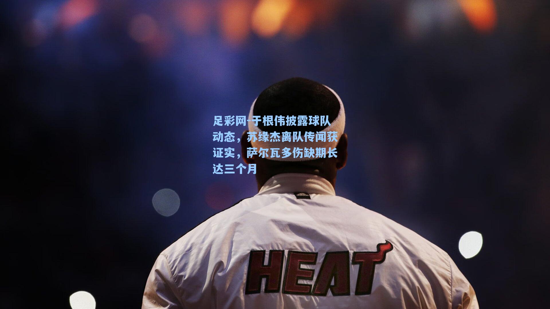 足彩网-于根伟披露球队动态，苏缘杰离队传闻获证实，萨尔瓦多伤缺期长达三个月-第3张图片-中国足彩网-国家体育总局体育彩票管理中心官方网站