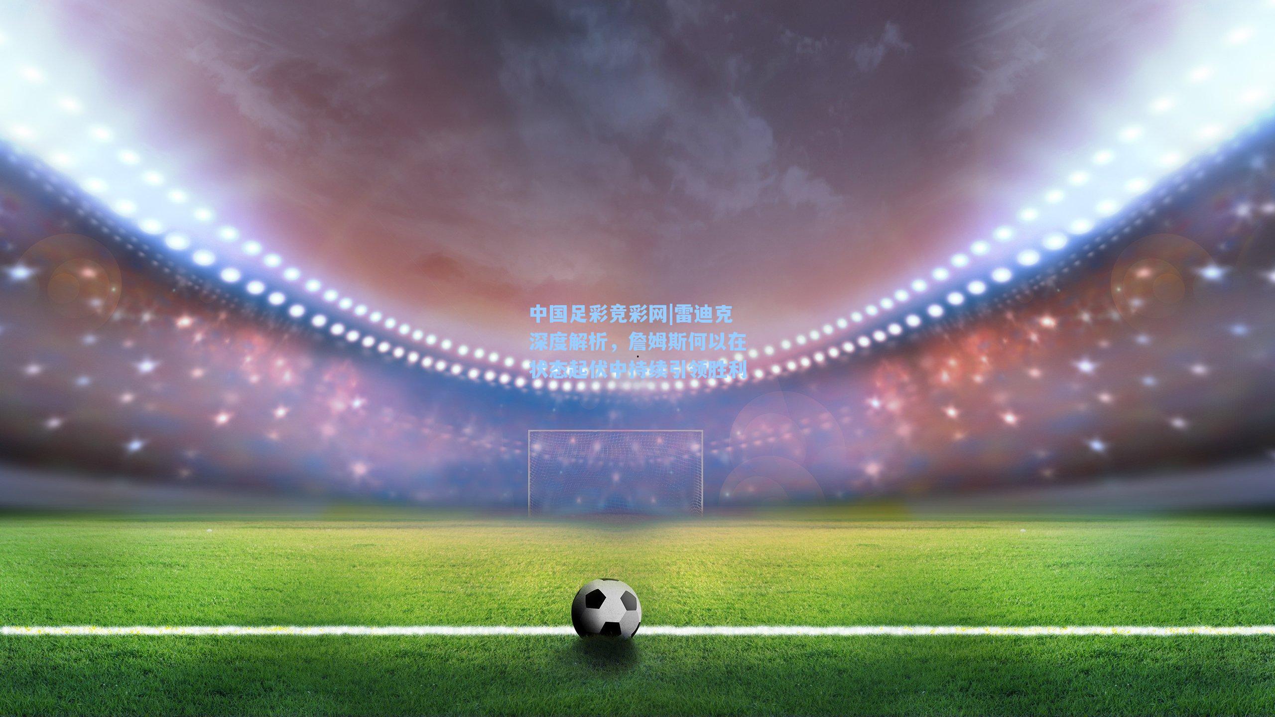 中国足彩竞彩网|雷迪克深度解析,詹姆斯何以在状态起伏中持续引领胜利-第2张图片-中国足彩网-国家体育总局体育彩票管理中心官方网站 中国足彩竞彩网|雷迪克深度解析,詹姆斯何以在状态起伏中持续引领胜利-第2张图片-中国足彩网-国家体育总局体育彩票管理中心官方网站