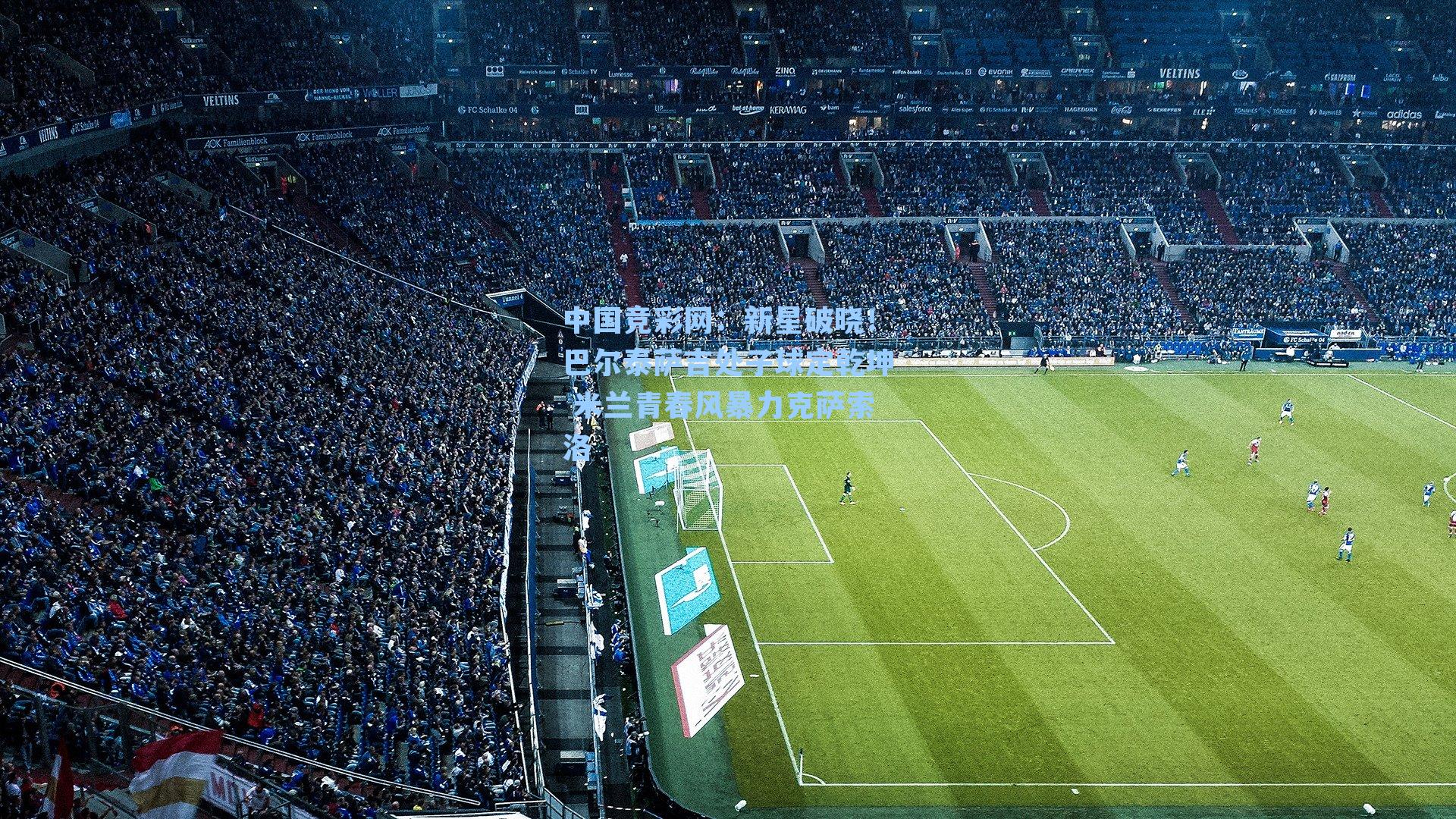 中国竞彩网：新星破晓！巴尔泰萨吉处子球定乾坤 米兰青春风暴力克萨索洛-第1张图片-中国足彩网-国家体育总局体育彩票管理中心官方网站