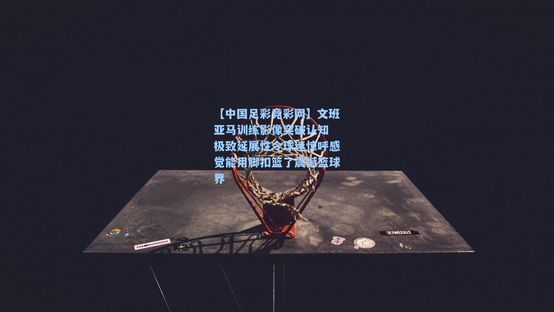 【中国足彩竞彩网】文班亚马训练影像突破认知 极致延展性令球迷惊呼感觉能用脚扣篮了震撼篮球界-第3张图片-中国足彩网-国家体育总局体育彩票管理中心官方网站